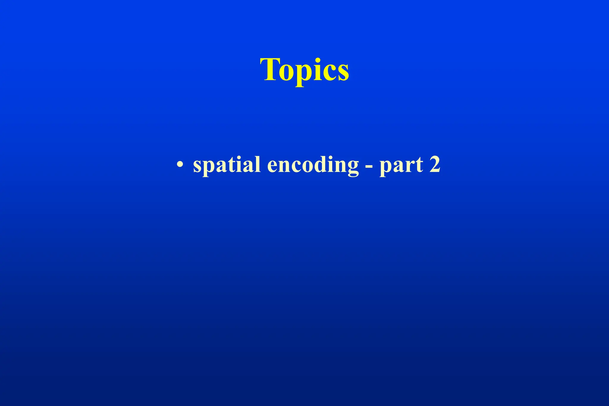 Topics
• spatial encoding - part 2
 