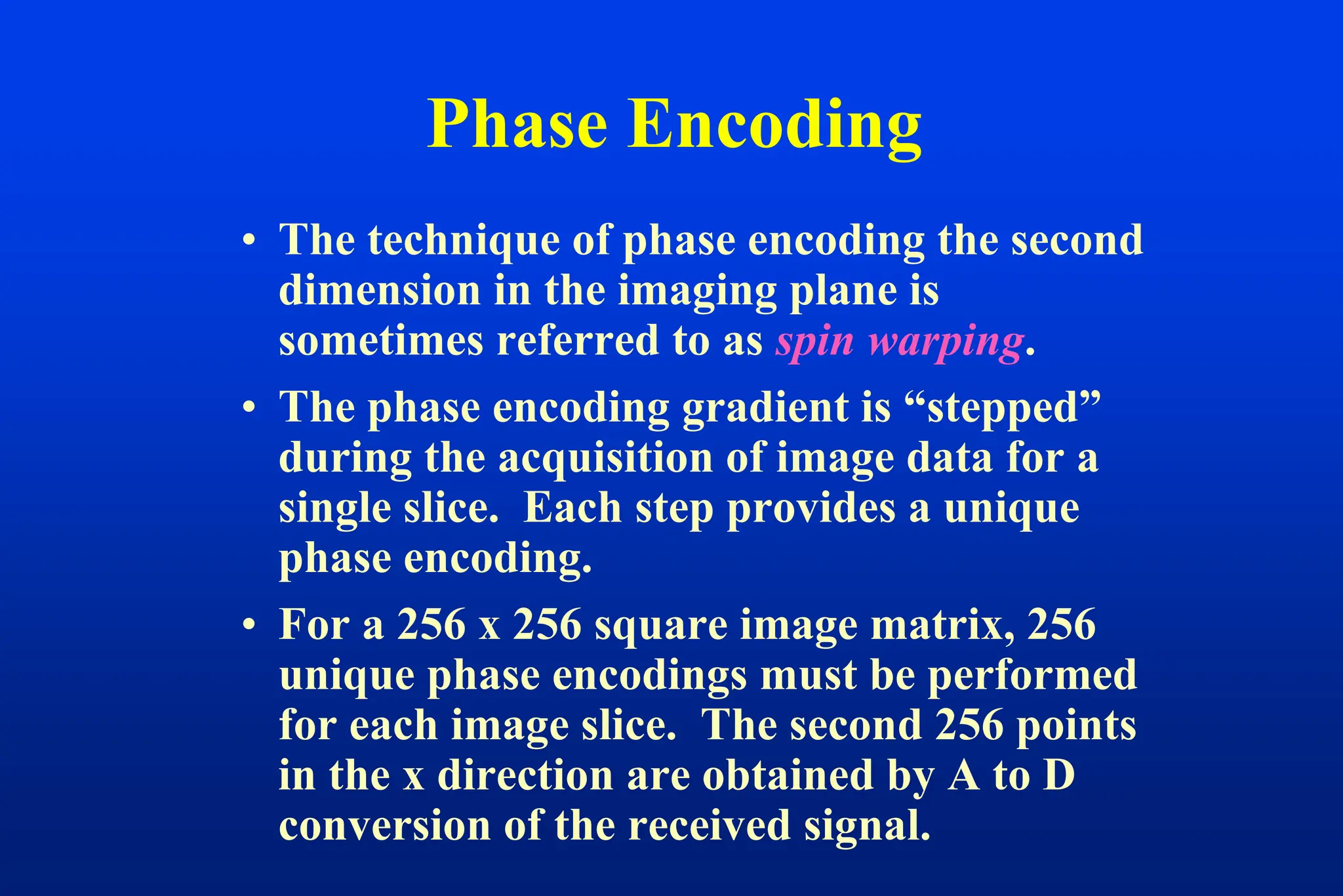 Phase Encoding
• The technique of phase encoding the second
dimension in the imaging plane is
sometimes referred to as spin warping.
• The phase encoding gradient is “stepped”
during the acquisition of image data for a
single slice. Each step provides a unique
phase encoding.
• For a 256 x 256 square image matrix, 256
unique phase encodings must be performed
for each image slice. The second 256 points
in the x direction are obtained by A to D
conversion of the received signal.
 