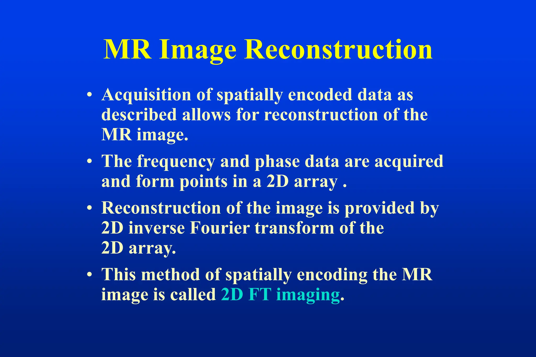 • Acquisition of spatially encoded data as
described allows for reconstruction of the
MR image.
• The frequency and phase data are acquired
and form points in a 2D array .
• Reconstruction of the image is provided by
2D inverse Fourier transform of the
2D array.
• This method of spatially encoding the MR
image is called 2D FT imaging.
MR Image Reconstruction
 