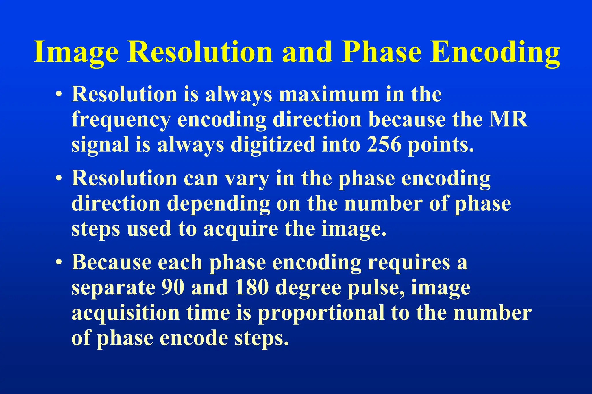 Image Resolution and Phase Encoding
• Resolution is always maximum in the
frequency encoding direction because the MR
signal is always digitized into 256 points.
• Resolution can vary in the phase encoding
direction depending on the number of phase
steps used to acquire the image.
• Because each phase encoding requires a
separate 90 and 180 degree pulse, image
acquisition time is proportional to the number
of phase encode steps.
 