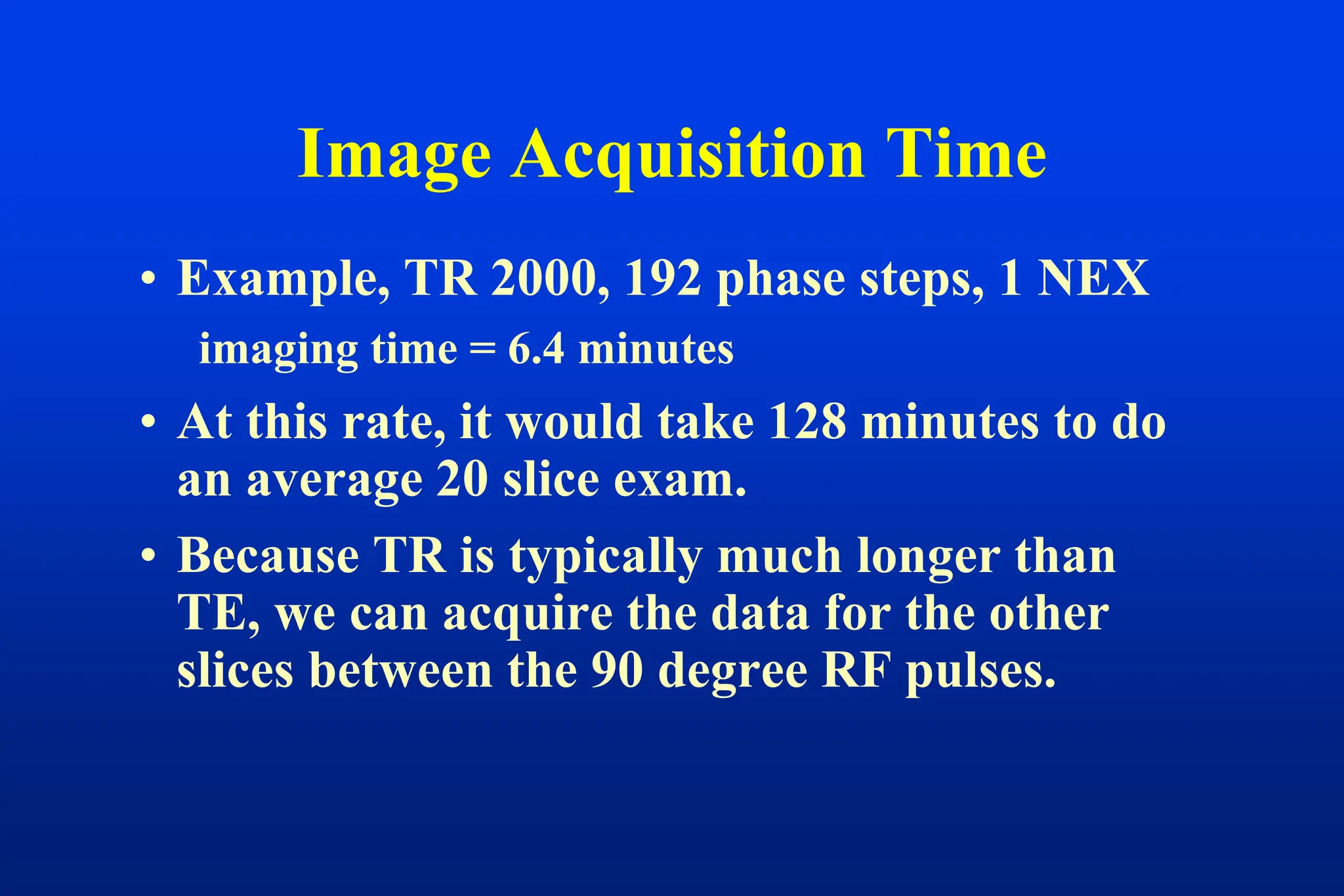 • Example, TR 2000, 192 phase steps, 1 NEX
imaging time = 6.4 minutes
• At this rate, it would take 128 minutes to do
an average 20 slice exam.
• Because TR is typically much longer than
TE, we can acquire the data for the other
slices between the 90 degree RF pulses.
Image Acquisition Time
 