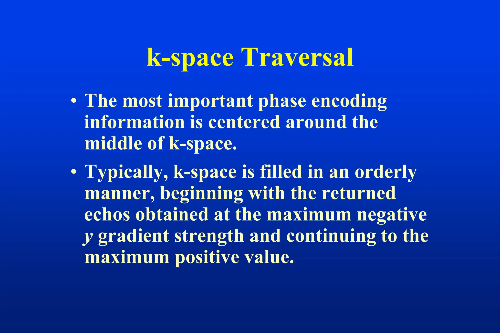 k-space Traversal
• The most important phase encoding
information is centered around the
middle of k-space.
• Typically, k-space is filled in an orderly
manner, beginning with the returned
echos obtained at the maximum negative
y gradient strength and continuing to the
maximum positive value.
 