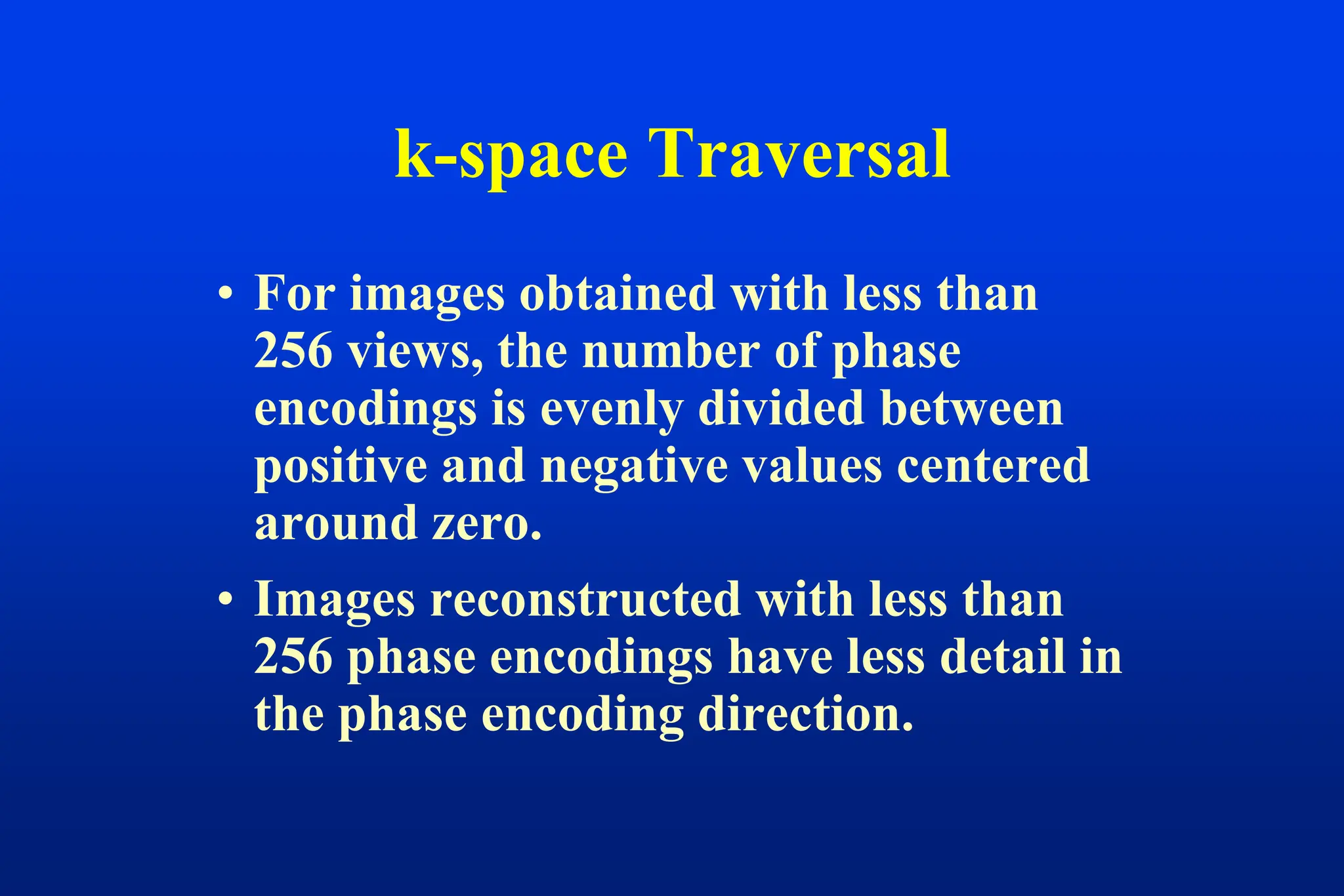 • For images obtained with less than
256 views, the number of phase
encodings is evenly divided between
positive and negative values centered
around zero.
• Images reconstructed with less than
256 phase encodings have less detail in
the phase encoding direction.
k-space Traversal
 