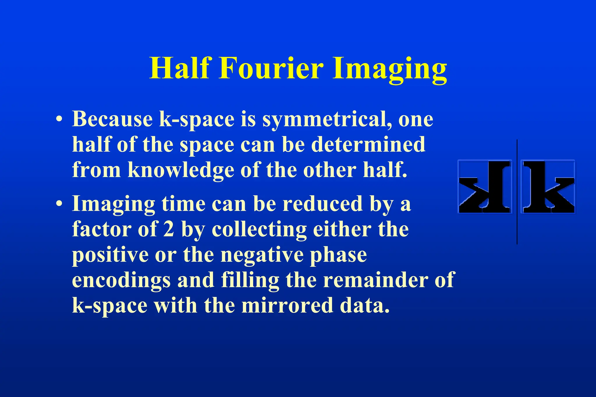 • Because k-space is symmetrical, one
half of the space can be determined
from knowledge of the other half.
• Imaging time can be reduced by a
factor of 2 by collecting either the
positive or the negative phase
encodings and filling the remainder of
k-space with the mirrored data.
Half Fourier Imaging
 