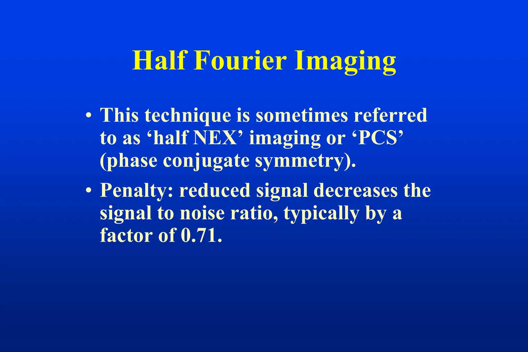 • This technique is sometimes referred
to as ‘half NEX’ imaging or ‘PCS’
(phase conjugate symmetry).
• Penalty: reduced signal decreases the
signal to noise ratio, typically by a
factor of 0.71.
Half Fourier Imaging
 