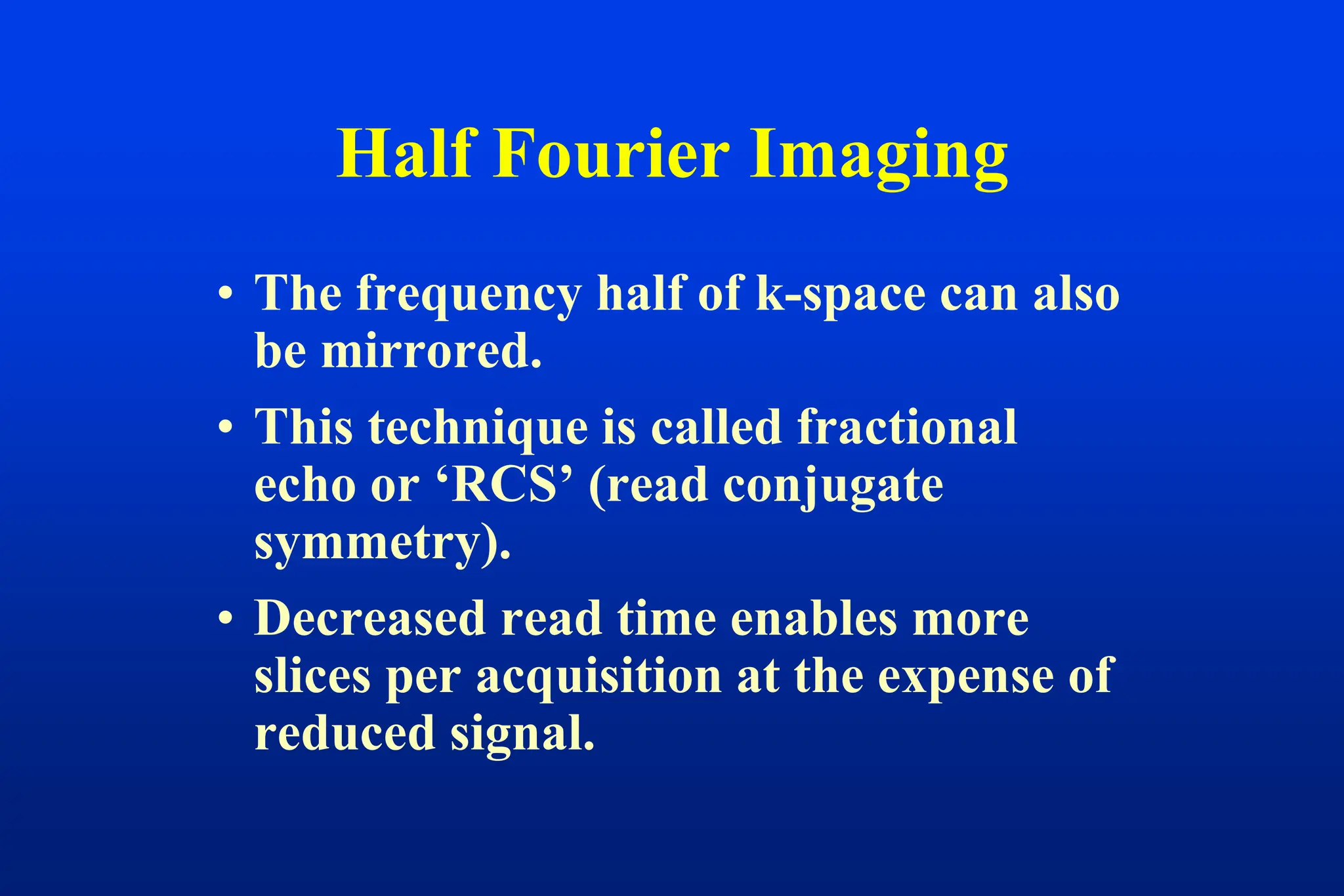 • The frequency half of k-space can also
be mirrored.
• This technique is called fractional
echo or ‘RCS’ (read conjugate
symmetry).
• Decreased read time enables more
slices per acquisition at the expense of
reduced signal.
Half Fourier Imaging
 