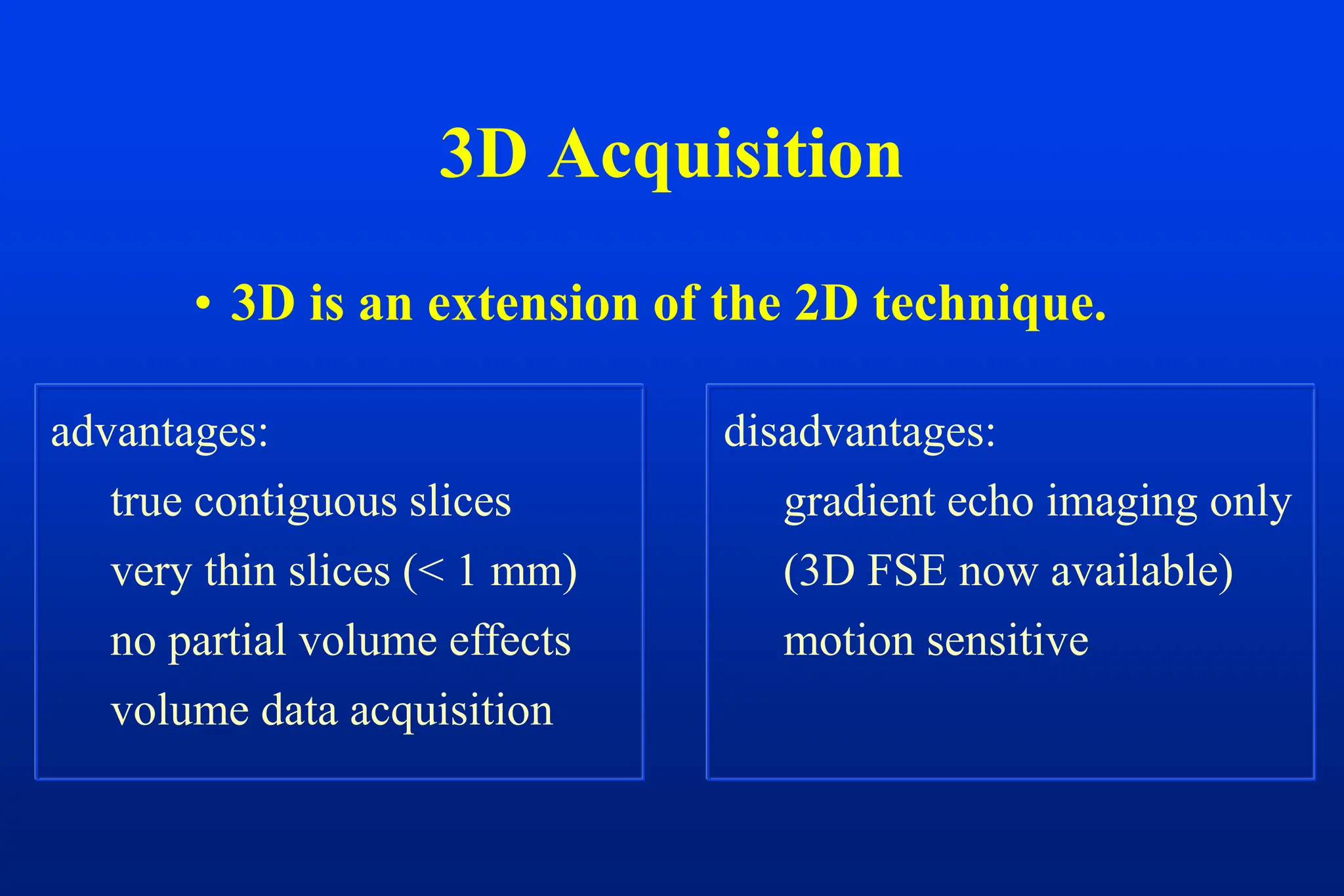 3D Acquisition
• 3D is an extension of the 2D technique.
advantages:
true contiguous slices
very thin slices (< 1 mm)
no partial volume effects
volume data acquisition
disadvantages:
gradient echo imaging only
(3D FSE now available)
motion sensitive
 