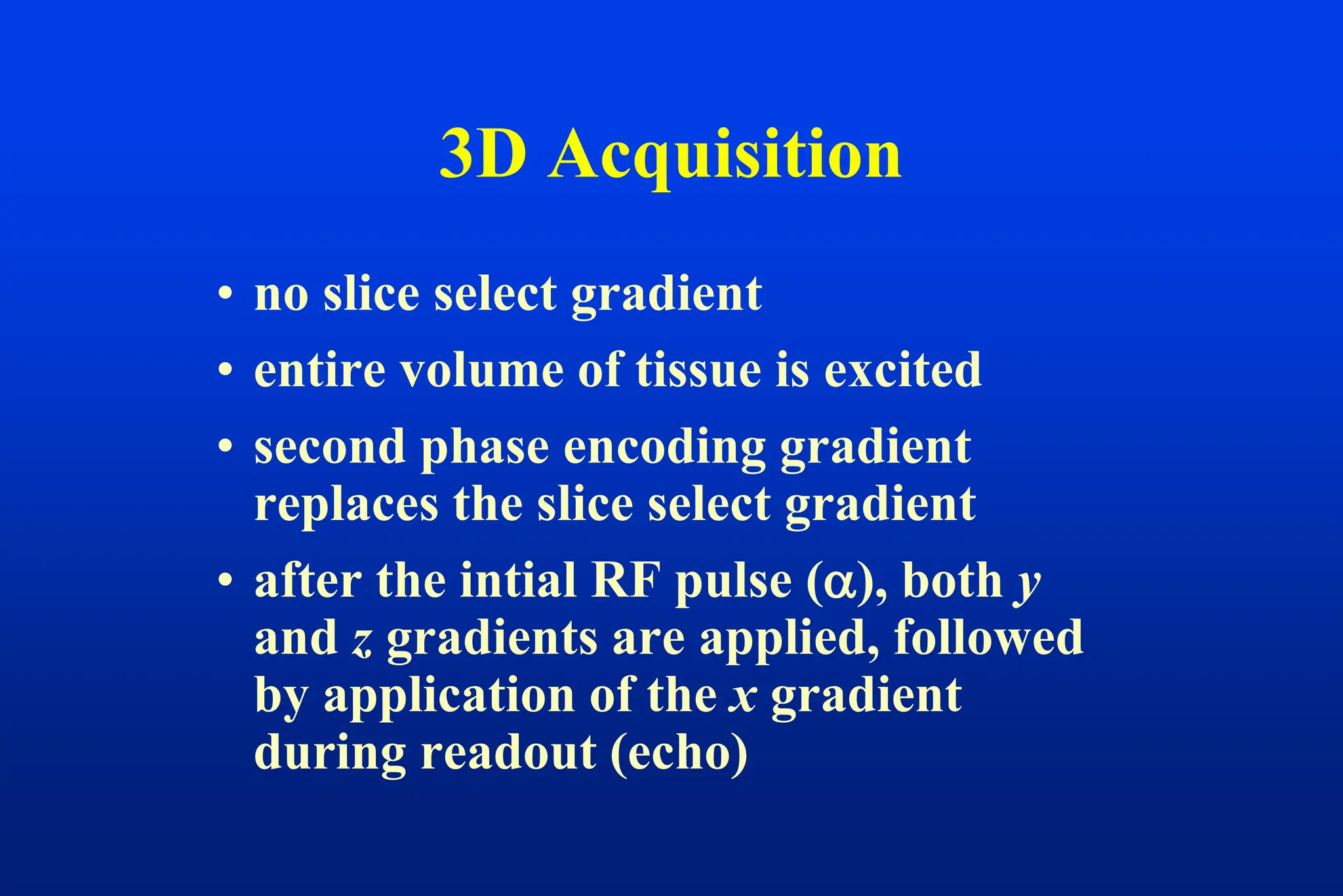 3D Acquisition
• no slice select gradient
• entire volume of tissue is excited
• second phase encoding gradient
replaces the slice select gradient
• after the intial RF pulse (), both y
and z gradients are applied, followed
by application of the x gradient
during readout (echo)
 