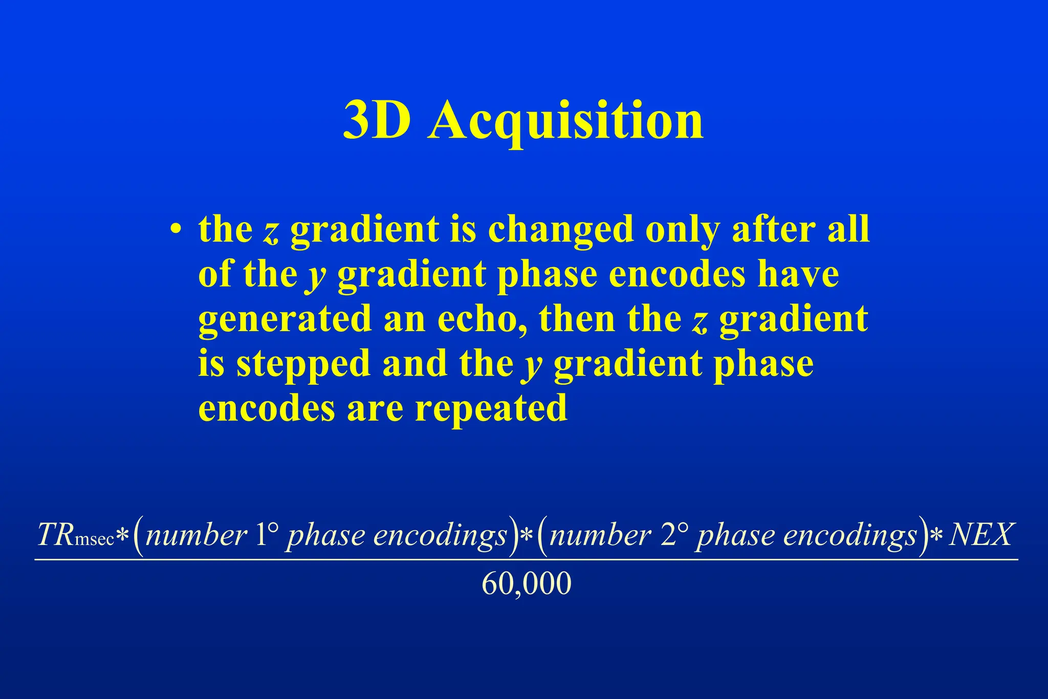 • the z gradient is changed only after all
of the y gradient phase encodes have
generated an echo, then the z gradient
is stepped and the y gradient phase
encodes are repeated
3D Acquisition
   
TR number phase encodings number phase encodings NEX
msec    
1 2
60,000
 