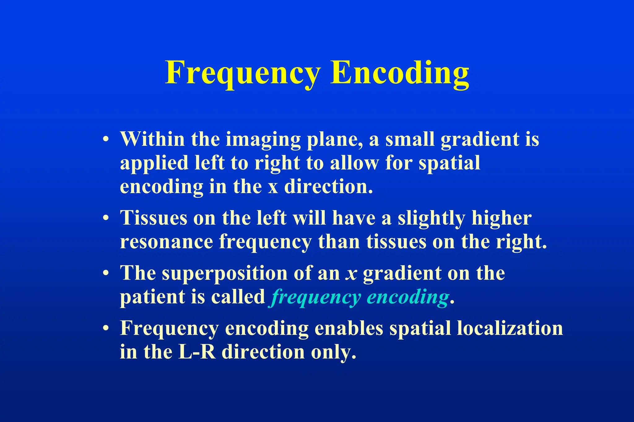 Frequency Encoding
• Within the imaging plane, a small gradient is
applied left to right to allow for spatial
encoding in the x direction.
• Tissues on the left will have a slightly higher
resonance frequency than tissues on the right.
• The superposition of an x gradient on the
patient is called frequency encoding.
• Frequency encoding enables spatial localization
in the L-R direction only.
 