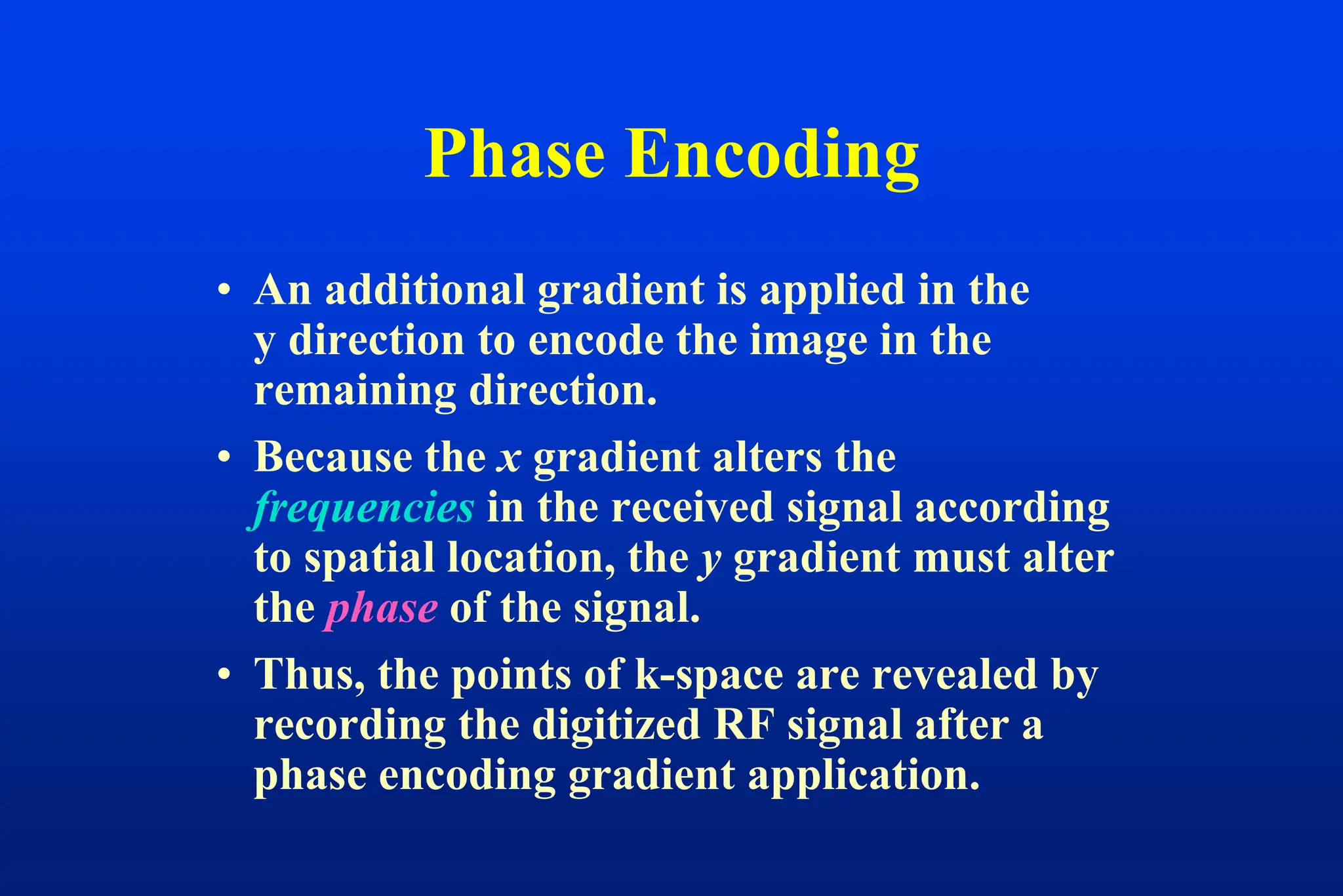 Phase Encoding
• An additional gradient is applied in the
y direction to encode the image in the
remaining direction.
• Because the x gradient alters the
frequencies in the received signal according
to spatial location, the y gradient must alter
the phase of the signal.
• Thus, the points of k-space are revealed by
recording the digitized RF signal after a
phase encoding gradient application.
 