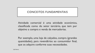 Atividade comercial é uma atividade económica,
classificada como do setor terciário, que tem por
objetivo a compra e venda de mercadorias.
Por exemplo, uma loja de calçados, compra (grandes
quantidades), para revendê-los ao consumidor final,
que os adquire conforme suas necessidades.
CONCEITOS FUNDAMENTAIS
Célia Martins
 