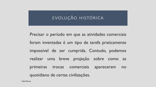 Precisar o período em que as atividades comerciais
foram inventadas é um tipo de tarefa praticamente
impossível de ser cumprida. Contudo, podemos
realizar uma breve projeção sobre como as
primeiras trocas comerciais apareceram no
quotidiano de certas civilizações.
Célia Martins
 