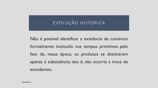 Não é possível identificar a existência de comércio
formalmente instituído nos tempos primitivos pelo
fato de, nessa época, os produtos se destinarem
apenas à subsistência; isto é, não ocorria a troca de
excedentes.
Célia Martins
 