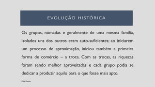Os grupos, nómadas e geralmente de uma mesma família,
isolados uns dos outros eram auto-suficientes; ao iniciarem
um processo de aproximação, iniciou também a primeira
forma de comércio – a troca. Com as trocas, as riquezas
foram sendo melhor aproveitadas e cada grupo podia se
dedicar a produzir aquilo para o que fosse mais apto.
Célia Martins
 