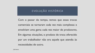 Com o passar do tempo, vemos que essas trocas
comerciais se tornaram cada vez mais complexas e
envolviam uma gama cada vez maior de produtores.
Em algumas situações, o produto de troca oferecido
por um trabalhador não era aquele que atendia às
necessidades de outro.
Célia Martins
 