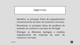 OBJETIVOS
• Identificar as principais linhas de enquadramento
socioeconómico do setor do comércio e serviços.
• Reconhecer as principais linhas de tendência de
evolução do comércio e serviços em Portugal.
• Distinguir as diferentes tipologias e modelos
organizacionais das empresas do setor do
comércio e serviços.
2
Célia Martins
Célia Martins
 