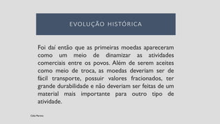 Foi daí então que as primeiras moedas apareceram
como um meio de dinamizar as atividades
comerciais entre os povos. Além de serem aceites
como meio de troca, as moedas deveriam ser de
fácil transporte, possuir valores fracionados, ter
grande durabilidade e não deveriam ser feitas de um
material mais importante para outro tipo de
atividade.
Célia Martins
 