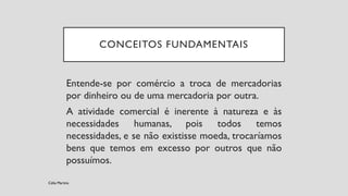 CONCEITOS FUNDAMENTAIS
Entende-se por comércio a troca de mercadorias
por dinheiro ou de uma mercadoria por outra.
A atividade comercial é inerente à natureza e às
necessidades humanas, pois todos temos
necessidades, e se não existisse moeda, trocaríamos
bens que temos em excesso por outros que não
possuímos.
Célia Martins
 