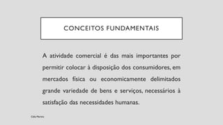 CONCEITOS FUNDAMENTAIS
A atividade comercial é das mais importantes por
permitir colocar à disposição dos consumidores, em
mercados física ou economicamente delimitados
grande variedade de bens e serviços, necessários à
satisfação das necessidades humanas.
Célia Martins
 
