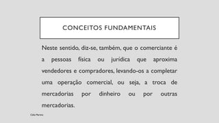 CONCEITOS FUNDAMENTAIS
Neste sentido, diz-se, também, que o comerciante é
a pessoas física ou jurídica que aproxima
vendedores e compradores, levando-os a completar
uma operação comercial, ou seja, a troca de
mercadorias por dinheiro ou por outras
mercadorias.
Célia Martins
 