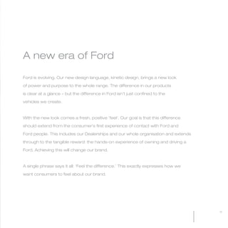 MW-Ford_Brand_3-12.qxp   21/7/06   11:32 am   Page 11




           A new era of Ford

           Ford is evolving. Our new design language, kinetic design, brings a new look

           of power and purpose to the whole range. The difference in our products

           is clear at a glance – but the difference in Ford isn’t just confined to the

           vehicles we create.



           With the new look comes a fresh, positive ‘feel’. Our goal is that this difference

           should extend from the consumer’s first experience of contact with Ford and

           Ford people. This includes our Dealerships and our whole organisation and extends

           through to the tangible reward: the hands-on experience of owning and driving a

           Ford. Achieving this will change our brand.



           A single phrase says it all: ‘Feel the difference.’ This exactly expresses how we

           want consumers to feel about our brand.




                                                                                                11
 