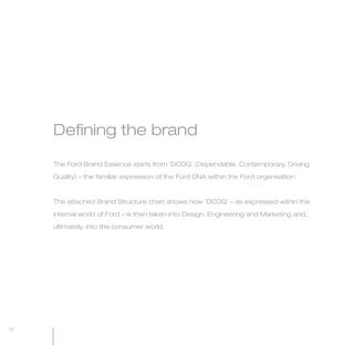 MW-Ford_Brand_3-12.qxp   21/7/06   11:32 am   Page 12




                 Defining the brand

                 The Ford Brand Essence starts from ‘DCDQ’ (Dependable, Contemporary, Driving

                 Quality) – the familiar expression of the Ford DNA within the Ford organisation.



                 The attached Brand Structure chart shows how ‘DCDQ’ – as expressed within the

                 internal world of Ford – is then taken into Design, Engineering and Marketing and,

                 ultimately, into the consumer world.




  12
 