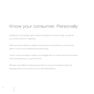 MW-Ford_Brand_Book_13-17.qxp   20/7/06   4:27 pm   Page 15




                                                                                       Know your consumer. Personally
                 The Ford Brand Essence
                                                                                       Building the cars people want means knowing the consumer well – as well as

                 Feel the difference                                                   you would a friend or neighbour.



                                                                                       We know what makes our target consumer tick so well that he or she is even
                 The difference is the ‘feel good’ experience that you get
                                                                                       given a name, as the following example shows.
                 when reality exceeds expectations.

                                                                                       These ‘consumerscapes’ enable us to engage with our market and communicate
                 When the rational and emotional benefits come together,
                                                                                       the brand essence on a personal level.
                 the whole becomes greater than the sum of the parts.

                                                                                       We learn how different target groups think so our communications talk their

                                                                                       language and our products live up to their expectations.




                                                                             15   16
 