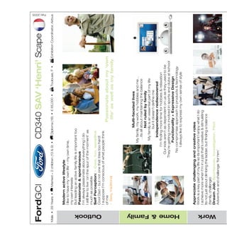 FordGCI                                                          CD340 SAV ‘Henri’ Scape
                                                                                                                                                 Feb 2005




 Male • 39 Years •              Married + 2 children (13 & 9) •    Diploma (18) • € 65,000 •     Toulouse, F •      Exhibition Coordinator, Airbus
                                                                                                                                                            MW-Ford_Brand_Book_13-17.qxp




                    Modern active lifestyle
                    I like to have my ‘own life’ – my own time,
                    my own interests
                                                                                                                                                            20/7/06




                    But leading an active family life is important too
                    Passionate & spontaneous
                    I’m always passionate about everything I do
                    I still like to live ‘on the spur of the moment’ as
                    much as possible
                                                                                                                                                            4:27 pm




                    Self Perception: + Cool, fun, sensitive
                    Cool Dad – but not one that tries too hard!




   Outlook
                    I suppose I’m conscious of what people think
                    of me                                                  Passionate about my ‘own
                                                                                                                                                            Page 19




                    - Sexy, traditional                                     life’ as well as my family




                                                                        Multi-faceted lives
                                                             My family, my work, my hobbies and me…
                                                               …its all about maintaining the balance
                                                                        Not ruled by family
                                                              My family is an essential part of my life
                                                                       but it doesn’t define me
                                                                 Independence rediscovered
                                                          I’m finding more time for hobbies & relaxation
                                                     Our kids aren’t as dependent on us as they used to be
                                                   They’re getting more involved in sports and clubs at school
                                                             Functionality + Expressive Design
                                                      No compromise approach to products & technology




   Home & Family
                                                         I always like to express my own sense of style



                    Appreciate challenging and creative roles
                    Work is a key part of my life so its important I enjoy what I do
                    I achieve more when I’m in a job that’s creative & stimulating
                    Its not just about climbing the ladder, but finding a balance
                    (family, challenge)
                    Dream Job: Sportsman, Investigator, Pilot
   Work
                    Adventure and challenge ‘for him’



                    Active mind & body
                    My hobbies are really important to me - kayaking is my
                    true passion
                    It’s great doing stuff as a family – the kids are getting into
                    water sports too
                    As the kids grow up, I’m finding more time for reading,
                    music, Internet…
                    Self discovery; curious about the World
                    Keeping up with current affairs & trends makes life
                    interesting, keeps me young and stops me getting dull!
   Leisure




                    Travelling to far-flung places is a great way to learn about
                    the World
                    Dream Holiday: Learning new things, meeting
                    different people, getting back to nature
                    (adventure)
                    An adventure for me and my family




                                     Brands                                            Television
                        Choose labels with distinct
                     character Self-expression rather than                  Adventure, European football,
                                      image                                 documentaries (people’s lives, music)               Internet
                             Quality & durability                                                                         eBay (for canoeing
                    Tangible benefits from higher end-brands                Homes & garden, dramas, soap operas         stuff), online shopping
                             But value also important                                                                   (DVDs), travel planning
   Brands & Media




                    Expressive style                                                                                          The perfect mix
                    Progressive design that shows I know                                                         Finally, a great looking car that
                    how to have fun. Its not a ‘Dad Wagon’                                                              doesn’t compromise on
                    I love people commenting on my car…                                                              comfort, flexibility & driving
                    …I wouldn’t get that in an MPV or saloon                                                       experience I didn’t know this
                    Flexible interior space                                                                                    kind of car existed
                    All the room I need for the kids, their
                    friends & my canoeing equipment                                                                  Feelings whilst driving
                    An SUV just doesn’t have enough space                                                                    + Tough & rugged
                    Flexibility of seats; easy access to cargo                                                   + Powerful, strong & imposing
                    Rear seat roominess                                                                             (command driving position)
   SAV




                    Driving Quality                                                                                             + Stylish & sexy
                    Not willing to sacrifice handling, comfort                                                        - Normal, close to nature
                    & speed for functionality. A driver’s car,
                    for me                                             Modern Active Lifestyle
                                                                   No Compromise | Flexibility + Style



Above content supplied by Ford GCI
 