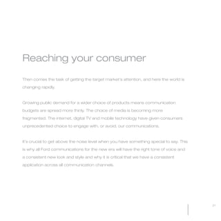 MW-Ford_Brand_21-59.qxp   24/7/06   3:33 pm   Page 21




           Reaching your consumer

           Then comes the task of getting the target market’s attention, and here the world is

           changing rapidly.



           Growing public demand for a wider choice of products means communication

           budgets are spread more thinly. The choice of media is becoming more

           fragmented. The internet, digital TV and mobile technology have given consumers

           unprecedented choice to engage with, or avoid, our communications.



           It’s crucial to get above the noise level when you have something special to say. This

           is why all Ford communications for the new era will have the right tone of voice and

           a consistent new look and style and why it is critical that we have a consistent

           application across all communication channels.




                                                                                                    21
 