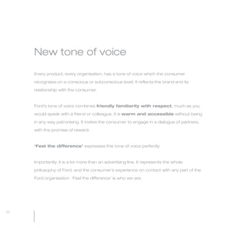 MW-Ford_Brand_21-59.qxp   24/7/06   3:33 pm   Page 22




                 New tone of voice

                 Every product, every organisation, has a tone of voice which the consumer

                 recognises on a conscious or subconscious level. It reflects the brand and its

                 relationship with the consumer.



                 Ford’s tone of voice combines friendly familiarity with respect, much as you

                 would speak with a friend or colleague. It is warm and accessible without being

                 in any way patronising. It invites the consumer to engage in a dialogue of partners,

                 with the promise of reward.



                 ‘Feel the difference’ expresses this tone of voice perfectly.



                 Importantly, it is a lot more than an advertising line. It represents the whole

                 philosophy of Ford, and the consumer’s experience on contact with any part of the

                 Ford organisation. ‘Feel the difference’ is who we are.




  22
 