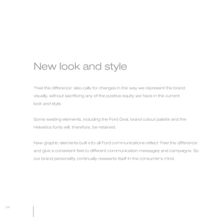 MW-Ford_Brand_21-59.qxp   24/7/06   4:07 pm   Page 24




                 New look and style

                 ‘Feel the difference’ also calls for changes in the way we represent the brand

                 visually, without sacrificing any of the positive equity we have in the current

                 look and style.



                 Some existing elements, including the Ford Oval, brand colour palette and the

                 Helvetica fonts will, therefore, be retained.



                 New graphic elements built into all Ford communications reflect ‘Feel the difference’

                 and give a consistent feel to different communication messages and campaigns. So

                 our brand personality continually reasserts itself in the consumer’s mind.




  24
 