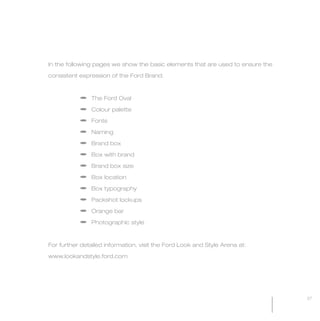 MW-Ford_Brand_21-59.qxp   24/7/06   5:41 pm   Page 27




                 In the following pages we show the basic elements that are used to ensure the

                 consistent expression of the Ford Brand.



                             a The Ford Oval

                             a Colour palette

                             a Fonts

                             a Naming

                             a Brand box

                             a Box with brand

                             a Brand box size

                             a Box location

                             a Box typography

                             a Packshot lockups

                             a Orange bar

                             a Photographic style



                 For further detailed information, visit the Ford Look and Style Arena at:

                 www.lookandstyle.ford.com




                                                                                                 27
 