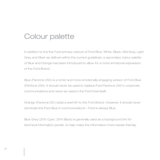 MW-Ford_Brand_21-59.qxp   24/7/06   4:53 pm   Page 30




                 Colour palette

                 In addition to the five Ford primary colours of Ford Blue, White, Black, Mid Grey, Light

                 Grey and Silver as defined within the current guidelines, a secondary colour palette

                 of Blue and Orange has been introduced to allow for a more emotional expression

                 of the Ford Brand.



                 Blue (Pantone 293) is a richer and more emotionally engaging version of Ford Blue

                 (Pantone 294). It should never be used to replace Ford Pantone 294 in corporate

                 communications and never be used in the Ford Oval itself.



                 Orange (Pantone 021) adds a warmth to the Ford Brand. However, it should never

                 dominate the Ford Blue in communications – Ford is always Blue.



                 Blue Grey (20% Cyan, 20% Black) is generally used as a background tint for

                 technical information panels, to help make the information more reader-friendly.




  30
 