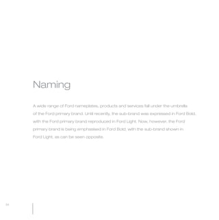 MW-Ford_Brand_21-59.qxp   20/7/06   4:44 pm   Page 34




                 Naming

                 A wide range of Ford nameplates, products and services fall under the umbrella

                 of the Ford primary brand. Until recently, the sub-brand was expressed in Ford Bold,

                 with the Ford primary brand reproduced in Ford Light. Now, however, the Ford

                 primary brand is being emphasised in Ford Bold, with the sub-brand shown in

                 Ford Light, as can be seen opposite.




  34
 