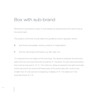 MW-Ford_Brand_21-59.qxp    21/7/06   4:25 pm   Page 40




                 Box with sub-brand

                 Whenever a sub-brand is used, it must always be reproduced at the same size as

                 the brand claim.



                 The position of the box should follow the guidelines shown opposite, where:



                 E        Sub-brand (nameplate, service, product or organisation)



                 F        Area for secondary information e.g. title, date, etc.



                 ‘X’ is derived from the height of the Ford Oval. The distance between the left-hand

                 side of the box and sub-brand (E) should be ‘X’. However, for print ads and posters,

                 this must be reduced to 1/2 ‘X’. The minimum distance between the right-hand side

                 of the sub-brand (E) and the left-hand side of the brand claim (B), must not be

                 smaller than ‘X’ and can be increased by multiples of ‘X’. The distance in the

                 example shown is 2 ‘X’.




  40
 