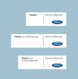 MW-Ford_Brand_21-59.qxp   21/7/06   4:25 pm   Page 43




                                               FordKa   Feel the difference




                     FordAuto-Versicherung              Feel the difference




                                    FordFocus           Feel the difference
                                    Coupé-Cabriolet




                                                                              43
 