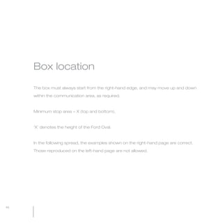 MW-Ford_Brand_21-59.qxp   21/7/06   4:26 pm   Page 46




                 Box location

                 The box must always start from the right-hand edge, and may move up and down

                 within the communication area, as required.



                 Minimum stop area = X (top and bottom).



                 ‘X’ denotes the height of the Ford Oval.



                 In the following spread, the examples shown on the right-hand page are correct.

                 Those reproduced on the left-hand page are not allowed.




  46
 