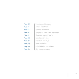 MW-Ford_Brand_3-12.qxp   21/7/06   11:32 am   Page 5




                                    Page 09            How to use this book

                                    Page 11            A new era of Ford

                                    Page 12            Defining the brand

                                    Page 16            Know your consumer. Personally

                                    Page 21            Reaching your consumer

                                    Page 22            New tone of voice

                                    Page 25            New look and style

                                    Page 26            Basic elements

                                    Page 66            Communication channels

                                    Page 94            Key media principles




                                                                                        05
 