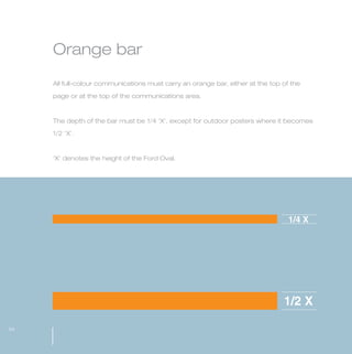 MW-Ford_Brand_21-59.qxp     21/7/06   4:34 pm   Page 54




                 Orange bar

                 All full-colour communications must carry an orange bar, either at the top of the

                 page or at the top of the communications area.



                 The depth of the bar must be 1/4 ‘X’, except for outdoor posters where it becomes

                 1/2 ‘X’.



                 ‘X’ denotes the height of the Ford Oval.




                                                                                              1/4 X




                                                                                            1/2 X

  54
 