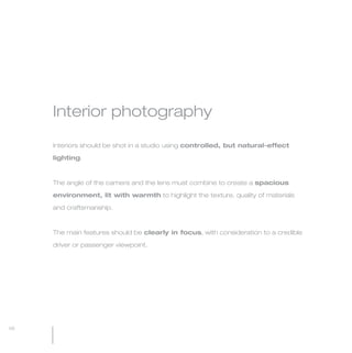 MW-Ford_Brand_21-59.qxp   21/7/06   4:34 pm   Page 58




                 Interior photography

                 Interiors should be shot in a studio using controlled, but natural-effect

                 lighting.



                 The angle of the camera and the lens must combine to create a spacious

                 environment, lit with warmth to highlight the texture, quality of materials

                 and craftsmanship.



                 The main features should be clearly in focus, with consideration to a credible

                 driver or passenger viewpoint.




  58
 