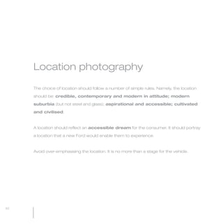 MW-Ford_Brand_60-99.qxp   24/7/06   11:09 am   Page 62




                 Location photography

                 The choice of location should follow a number of simple rules. Namely, the location

                 should be: credible, contemporary and modern in attitude; modern

                 suburbia (but not steel and glass); aspirational and accessible; cultivated

                 and civilised.



                 A location should reflect an accessible dream for the consumer. It should portray

                 a location that a new Ford would enable them to experience.



                 Avoid over-emphasising the location. It is no more than a stage for the vehicle.




  62
 