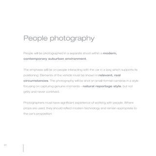 MW-Ford_Brand_60-99.qxp   24/7/06   11:09 am   Page 64




                 People photography

                 People will be photographed in a separate shoot within a modern,

                 contemporary suburban environment.



                 The emphasis will be on people interacting with the car in a way which supports its

                 positioning. Elements of the vehicle must be shown in relevant, real

                 circumstances. The photography will be shot on small-format cameras in a style

                 focusing on capturing genuine moments – natural reportage style, but not

                 gritty and never contrived.



                 Photographers must have significant experience of working with people. Where

                 props are used, they should reflect modern technology and remain appropriate to

                 the car’s proposition.




  64
 