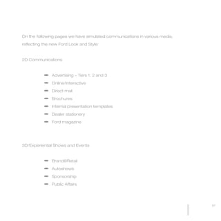 MW-Ford_Brand_60-99.qxp    24/7/06   11:09 am   Page 67




           On the following pages we have simulated communications in various media,

           reflecting the new Ford Look and Style:



           2D Communications



                          a Advertising – Tiers 1, 2 and 3

                          a Online/Interactive

                          a Direct mail

                          a Brochures

                          a Internal presentation templates

                          a Dealer stationery

                          a Ford magazine




           3D/Experiential Shows and Events



                          a Brand@Retail

                          a Autoshows

                          a Sponsorship

                          a Public Affairs




                                                                                       67
 
