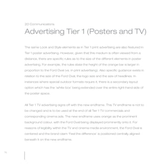 MW-Ford_Brand_60-99.qxp   24/7/06   11:46 am   Page 70




                 2D Communications

                 Advertising Tier 1 (Posters and TV)

                 The same Look and Style elements as in Tier 1 print advertising are also featured in

                 Tier 1 poster advertising. However, given that this medium is often viewed from a

                 distance, there are specific rules as to the size of the different elements in poster

                 advertising. For example, the rules state the height of the orange bar is larger in

                 proportion to the Ford Oval (vs. in print advertising). Also specific guidance exists in

                 relation to the size of the Ford Oval, the logo size and the size of headlines. In

                 instances where special outdoor formats require it, there is a secondary layout

                 option which has the ‘white box’ being extended over the entire right-hand side of

                 the poster space.



                 All Tier 1 TV advertising signs off with the new endframe. This TV endframe is not to

                 be changed and is to be used at the end of all Tier 1 TV commercials and

                 corresponding cinema ads. The new endframe uses orange as the prominent

                 background colour, with the Ford Oval being displayed prominently onto it. For

                 reasons of legibility within the TV and cinema media environment, the Ford Oval is

                 centered and the brand claim ‘Feel the difference’ is positioned centrally aligned

                 beneath it on the new endframe.



  70
 