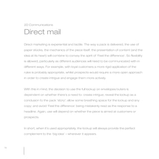 MW-Ford_Brand_60-99.qxp   24/7/06   11:12 am   Page 76




                 2D Communications


                 Direct mail
                 Direct marketing is experiential and tactile. The way a pack is delivered, the use of

                 paper stocks, the mechanics of the piece itself, the presentation of content (and the

                 idea at its heart) will combine to convey the spirit of ‘Feel the difference’. So flexibility

                 is allowed, particularly as different audiences will need to be communicated with in

                 different ways. For example, with loyal customers a more rigid application of the

                 rules is probably appropriate, whilst prospects would require a more open approach

                 in order to create intrigue and engage them more actively.



                 With this in mind, the decision to use the full lockup on envelopes/outers is

                 dependent on whether there’s a need to: create intrigue; reveal the lockup as a

                 conclusion to the pack ‘story’; allow some breathing space for the lockup and any

                 copy; and avoid ‘Feel the difference’ being mistakenly read as the response to a

                 headline. Again, use will depend on whether the piece is aimed at customers or

                 prospects.



                 In short, when it’s used appropriately, the lockup will always provide the perfect
                 complement to the ‘big idea’ – wherever it appears.



  76
 