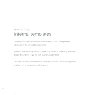 MW-Ford_Brand_60-99.qxp   24/7/06   11:14 am   Page 80




                 2D Communications


                 Internal templates
                 Two PowerPoint templates are available, both incorporating design

                 elements of the revised look and style.



                 One has a blue background and is primarily for use in marketing and sales

                 presentations that require a high level of visual impact.



                 The other is more suitable for non-marketing, internal use requiring greater

                 deployment of data tables and diagrams.




  80
 