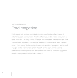 MW-Ford_Brand_60-99.qxp   24/7/06   5:58 pm   Page 84




                 2D Communications


                 Ford magazine
                 Ford magazine is a consumer magazine which uses leading-edge newstand

                 editorial values to communicate ‘Feel the difference’, and to inspire consumers to

                 open, read and – crucially – to act. The style and tone of the editorial conveys ‘Feel

                 the difference’ throughout – in both the subjects it covers and the ways in which it

                 covers them: use of design; colour; imagery; composition; typography and tone all

                 engage, excite, inform and inspire in the style of the very best news-stand

                 publications. Ford magazine uses the reader’s own sensual, instinctive triggers to

                 create the all-important emotional connection.




  84
 