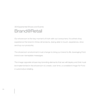 MW-Ford_Brand_60-99.qxp   24/7/06   3:50 pm   Page 86




                 3D/Experiential Shows and Events


                 Brand@Retail
                 Our showroom is the key moment of truth with our consumers. It is where they

                 experience the brand in three dimensions, (being able to touch, experience, drive

                 and buy our products).



                 The showroom environment must change to bring our brand to life, leveraging Ford

                 brand over nameplate messages.



                 The image opposite shows key branding elements that we will deploy and that must

                 be implemented in the showroom to create, over time, a consistent image for Ford

                 in automotive retailing.




  86
 