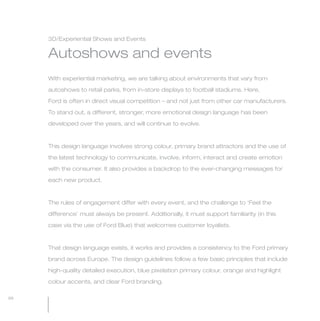 MW-Ford_Brand_60-99.qxp   25/7/06   4:16 pm   Page 88




                 3D/Experiential Shows and Events

                 Autoshows and events
                 With experiential marketing, we are talking about environments that vary from

                 autoshows to retail parks, from in-store displays to football stadiums. Here,

                 Ford is often in direct visual competition – and not just from other car manufacturers.

                 To stand out, a different, stronger, more emotional design language has been

                 developed over the years, and will continue to evolve.



                 This design language involves strong colour, primary brand attractors and the use of

                 the latest technology to communicate, involve, inform, interact and create emotion

                 with the consumer. It also provides a backdrop to the ever-changing messages for

                 each new product.



                 The rules of engagement differ with every event, and the challenge to ‘Feel the

                 difference’ must always be present. Additionally, it must support familiarity (in this

                 case via the use of Ford Blue) that welcomes customer loyalists.



                 That design language exists, it works and provides a consistency to the Ford primary

                 brand across Europe. The design guidelines follow a few basic principles that include
                 high-quality detailed execution, blue pixelation primary colour, orange and highlight

                 colour accents, and clear Ford branding.

  88
 